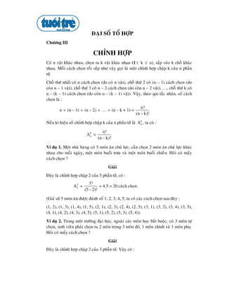 ÑAÏI SOÁ TOÅ HÔÏP
Chöông III

                              CHÆNH HÔÏP
Coù n vaät khaùc nhau, choïn ra k vaät khaùc nhau (1 ≤ k ≤ n), saép vaøo k choã khaùc
nhau. Moãi caùch choïn roài saép nhö vaäy goïi laø moät chænh hôïp chaäp k cuûa n phaàn
töû.
Choã thöù nhaát coù n caùch choïn (do coù n vaät), choã thöù 2 coù (n – 1) caùch choïn (do
coøn n – 1 vaät), choã thöù 3 coù n – 2 caùch choïn (do coøn n – 2 vaät), …, choã thöù k coù
n – (k – 1) caùch choïn (do coøn n – (k – 1) vaät). Vaäy, theo qui taéc nhaân, soá caùch
choïn laø :
                                                              n!
        n × (n – 1) × (n – 2) × … × (n – k + 1) =
                                                           (n − k)!

Neáu kí hieäu soá chænh hôïp chaäp k cuûa n phaàn töû laø A k , ta coù :
                                                            n


                                    n!
                          Ak =
                                 (n − k)!
                           n



Ví duï 1. Moät nhaø haøng coù 5 moùn aên chuû löïc, caàn choïn 2 moùn aên chuû löïc khaùc
nhau cho moãi ngaøy, moät moùn buoåi tröa vaø moät moùn buoåi chieàu. Hoûi coù maáy
caùch choïn ?
                                        Giaûi
Ñaây laø chænh hôïp chaäp 2 cuûa 5 phaàn töû, coù :
                            5!
                 A5 =
                  2
                                  = 4.5 = 20 caùch choïn.
                         (5 − 2)!

(Giaû söû 5 moùn aên ñöôïc ñaùnh soá 1, 2, 3, 4, 5; ta coù caùc caùch choïn sau ñaây :
(1, 2), (1, 3), (1, 4), (1, 5), (2, 1), (2, 3), (2, 4), (2, 5), (3, 1), (3, 2), (3, 4), (3, 5),
(4, 1), (4, 2), (4, 3), (4, 5), (5, 1), (5, 2), (5, 3), (5, 4)).
Ví duï 2. Trong moät tröôøng ñaïi hoïc, ngoaøi caùc moân hoïc baét buoäc, coù 3 moân töï
choïn, sinh vieân phaûi choïn ra 2 moân trong 3 moân ñoù, 1 moân chính vaø 1 moân phuï.
Hoûi coù maáy caùch choïn ?
                                        Giaûi
Ñaây laø chænh hôïp chaäp 2 cuûa 3 phaàn töû. Vaäy coù :
 