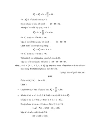3!
                          A 3 – A 2 = 24 –
                            4     3               = 18.
                                               1!
       vôùi A 2 laø soá caùc soá n maø a1 = 0.
              3


       Do ñoù soá caùc soá chia heát cho 5 :           24 + 18 = 42.
        Nhöng soá caùc soá n tuøy yù (a1 ≠ 0) laø :
                                        5!
                          A 5 – A3 =
                            4
                                 4         – 24 = 96.
                                        1!
       vôùi A 3 laø soá caùc soá n maø a1 = 0.
              4


        Vaäy soá caùc soá khoâng chia heát cho 5 :            96 – 42 = 54.
       Caùch 2 : Soá caùc soá taän cuøng baèng 1 :
                          A 3 – A 2 = 4! – 3! = 18
                            4     3


       vôùi A 2 laø soá caùc soá n maø a1 = 0.
              3


        Töông töï soá caùc soá taän cuøng baèng 3, 7 cuõng laø 18.
       Vaäy caùc soá n khoâng chia heát cho 5 laø : 18 + 18 + 18 = 54.
Baøi 53. Töø X = {0, 1, 2, 3, 4, 5, 6} laäp ñöôïc bao nhieâu soá töï nhieân coù 5 chöõ soá khaùc
       nhau trong ñoù nhaát thieát phaûi coù maët chöõ soá 5.
                                                                   Ñaïi hoïc Kinh teá Quoác daân 2001
                                                     Giaûi
       Goïi n = a1a 2 ...a 5 .    (a1 ≠ 0).

       Caùch 1:
                                                             6!
   •   Choïn tröôùc a1 = 5 thì soá caùc soá n laø A 4 =
                                                    6           = 360.
                                                             2!
   •   Soá caùc soá maø ai = 5 (i = 2, 3, 4, 5) keå caû a1 coù theå laø 0 : 4 A 4 .
                                                                                6


        Soá caùc soá maø a1 = 0 vaø ai = 5 (i = 2, 3, 4, 5) laø : 4 A 3 .
                                                                      5


       Do ñoù soá caùc soá maø a1 ≠ 0 vaø ai = 5 (i = 2, 3, 4, 5) laø :
                         4 (A 6 − A 3 ) = 4(360 – 60) = 1200.
                              4
                                    5

        Vaäy soá caùc soá n phaûi coù maët 5 laø :
                         360 + 1200 = 1560.
 