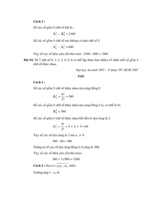 Caùch 2 :
        Soá caùc soá goàm 5 chöõ soá baát kì :
                          A 5 – A 4 = 2160
                            7     6


        Soá caùc soá goàm 5 chöõ soá maø khoâng coù maët chöõ soá 5
                          A 5 – A 5 = 600
                            6
                                  4



        Vaäy soá caùc soá thoûa yeâu caàu baøi toaùn : 2160 – 600 = 1560.
Baøi 54. Töø 7 chöõ soá 0, 1, 2, 3, 4, 5, 6 coù theå laäp ñöôïc bao nhieâu soá chaün moãi soá goàm 5
        chöõ soá khaùc nhau.
                                                 Ñaïi hoïc An ninh 1997 – Y Döôïc TP. HCM 1997
                                                  Giaûi
        Caùch 1 :
        Soá caùc soá goàm 5 chöõ soá khaùc nhau taän cuøng baèng 0
                                   6!
                          A4 =
                           6          = 360
                                   2!
        Soá caùc soá goàm 5 chöõ soá khaùc nhau taän cuøng baèng 2 (a1 coù theå laø 0)
                          A 4 = 360
                            6


        Soá caùc soá goàm 5 chöõ soá khaùc nhau baét ñaàu 0, taän cuøng laø 2
                                   5!
                          A3 =
                           5          = 5 × 4 × 3 = 60
                                   2!
        Vaäy soá caùc soá taän cuøng laø 2 maø a1 ≠ 0
                         360 – 60 = 300
        Töông töï soá caùc soá taän cuøng baèng 4, 6 cuõng laø 300.
        Vaäy soá caùc soá thoûa yeâu caàu baøi toaùn :
                         360 + 3.(300) = 1260.

        Caùch 2 : Goïi n = a1a2 ...a5 chaün.

        Tröôøng hôïp 1 : a1 leû.
 