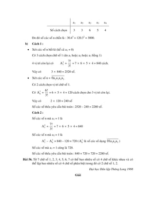 a1        a5      a2   a3     a4

                          Soá caùch choïn        3           3   6     5     4

        Do ñoù soá caùc soá n chaün laø : 30.43 + 120.32 = 3000.
  b)    Caùch 1 :
    •   Xeùt caùc soá n baát kì (keå caû a1 = 0)
        Coù 3 caùch choïn chöõ soá 1 (do a1 hoaëc a2 hoaëc a3 baèng 1)
                                            7!
        4 vò trí coøn laïi coù    A7 =
                                   4
                                               = 7 × 6 × 5 × 4 = 840 caùch.
                                            3!
        Vaäy coù           3 × 840 = 2520 soá.

    •   Xeùt caùc soá n = 0a2 a3a4 a5

        Coù 2 caùch choïn vò trí chöõ soá 1.
                     6!
        Coù A 3 =
              6         = 6 × 5 × 4 = 120 caùch choïn cho 3 vò trí coøn laïi.
                     3!
        Vaäy coù          2 × 120 = 240 soá
        Soá caùc soá thoûa yeâu caàu baøi toaùn : 2520 – 240 = 2280 soá.
        Caùch 2 :
        Soá caùc soá n maø a1 = 1 laø
                          7!
                   A7 =
                    4
                             = 7 × 6 × 5 × 4 = 840
                          3!
        Soá caùc soá n maø a2 = 1 laø

                   A 7 – A 3 = 840 – 120 = 720 ( A 3 laø soá caùc soá daïng 01a3a4 a5 )
                     4
                           6                       6

        Soá caùc soá maø a3 = 1 cuõng laø 720.
        Soá caùc soá thoûa yeâu caàu baøi toaùn : 840 + 720 + 720 = 2280 soá.
Baøi 56. Töø 7 chöõ soá 1, 2, 3, 4, 5, 6, 7 coù theå bao nhieâu soá coù 4 chöõ soá khaùc nhau vaø coù
        theå laäp bao nhieâu soá coù 4 chöõ soá phaân bieät trong ñoù coù 2 chöõ soá 1, 2.
                                                                 Ñaïi hoïc Daân laäp Thaêng Long 1998
                                                     Giaûi
 