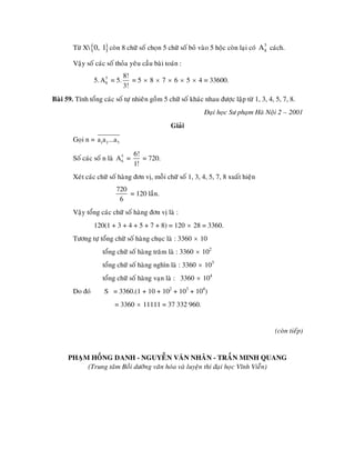 Töø X {0, 1} coøn 8 chöõ soá choïn 5 chöõ soá boû vaøo 5 hoäc coøn laïi coù A 8 caùch.
                                                                                       5



        Vaäy soá caùc soá thoûa yeâu caàu baøi toaùn :
                               8!
                 5. A 8 = 5.
                      5
                                  = 5 × 8 × 7 × 6 × 5 × 4 = 33600.
                               3!
Baøi 59. Tính toång caùc soá töï nhieân goàm 5 chöõ soá khaùc nhau ñöôïc laäp töø 1, 3, 4, 5, 7, 8.
                                                             Ñaïi hoïc Sö phaïm Haø Noäi 2 – 2001
                                                 Giaûi
        Goïi n = a1a2 ...a5

                                   6!
        Soá caùc soá n laø A 5 =
                             6        = 720.
                                   1!
        Xeùt caùc chöõ soá haøng ñôn vò, moãi chöõ soá 1, 3, 4, 5, 7, 8 xuaát hieän
                          720
                              = 120 laàn.
                           6
        Vaäy toång caùc chöõ soá haøng ñôn vò laø :
                 120(1 + 3 + 4 + 5 + 7 + 8) = 120 × 28 = 3360.
        Töông töï toång chöõ soá haøng chuïc laø : 3360 × 10
                    toång chöõ soá haøng traêm laø : 3360 × 102
                    toång chöõ soá haøng nghìn laø : 3360 × 103
                    toång chöõ soá haøng vaïn laø : 3360 × 104
        Do ñoù       S = 3360.(1 + 10 + 102 + 103 + 104)
                         = 3360 × 11111 = 37 332 960.


                                                                                          (coøn tieáp)


      PHAÏM HOÀNG DANH - NGUYEÃN VAÊN NHAÂN - TRAÀN MINH QUANG
           (Trung taâm Boài döôõng vaên hoùa vaø luyeän thi ñaïi hoïc Vónh Vieãn)
 