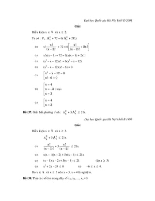 Ñaïi hoïc Quoác gia Haø Noäi khoái D 2001
                                               Giaûi
        Ñieàu kieän x ∈ ¥ vaø x ≥ 2.

        Ta coù : Px . A 2 + 72 = 6( A 2 + 2Px)
                        x             x

                          x!              ⎡ x!             ⎤
          ⇔       x!             + 72 = 6 ⎢          + 2x !⎥
                       (x − 2) !          ⎣ (x − 2)!       ⎦
          ⇔       x!x(x – 1) + 72 = 6[x(x – 1) + 2x!]
          ⇔       (x2 – x – 12)x! = 6(x2 – x – 12)
          ⇔       (x2 – x – 12)(x! – 6) = 0
                  ⎡ x 2 − x − 12 = 0
          ⇔       ⎢
                  ⎣ x !− 6 = 0

                  ⎡x = 4
          ⇔       ⎢ x = −3 : loaïi
                  ⎢
                  ⎢x = 3
                  ⎣

                  ⎡x = 4
          ⇔       ⎢x = 3
                  ⎣

Baøi 37. Giaûi baát phöông trình : A 3 + 5 A 2 ≤ 21x.
                                     x       x


                                                        Ñaïi hoïc Quoác gia Haø Noäi khoái B 1998
                                               Giaûi
        Ñieàu kieän x ∈ ¥ vaø x ≥ 3.
                      3
                  A
                      x
                          + 5 A 2 ≤ 21x
                                x


                      x!           x!
          ⇔                  +5          ≤ 21x
                   (x − 3) !    (x − 2)!
          ⇔       x(x – 1)(x – 2) + 5x(x – 1) ≤ 21x
          ⇔       (x – 1)(x – 2) + 5(x – 1) ≤ 21                 (do x ≥ 3)
          ⇔       x2 + 2x – 24 ≤ 0                ⇔      –6 ≤ x ≤ 4.
        Do x ∈ ¥ vaø x ≥ 3 neân x = 3, x = 4 laø nghieäâm.
Baøi 38. Tìm caùc soá aâm trong daõy soá x1, x2, …, xn vôùi
 