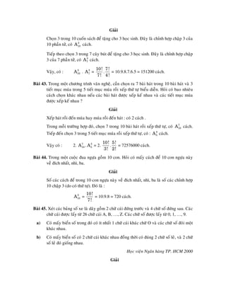 Giaûi
        Choïn 3 trong 10 cuoán saùch ñeå taëng cho 3 hoïc sinh. Ñaây laø chænh hôïp chaäp 3 cuûa
        10 phaàn töû, coù A10 caùch.
                           3



        Tieáp theo choïn 3 trong 7 caây buùt ñeå taëng cho 3 hoïc sinh. Ñaây laø chænh hôïp chaäp
        3 cuûa 7 phaàn töû, coù A 7 caùch.
                                  3



                                       10! 7!
        Vaäy, coù :      A10 . A 7 =
                          3      3
                                          .    = 10.9.8.7.6.5 = 151200 caùch.
                                        7! 4 !
Baøi 43. Trong moät chöông trình vaên ngheä, caàn choïn ra 7 baøi haùt trong 10 baøi haùt vaø 3
        tieát muïc muùa trong 5 tieát muïc muùa roài xeáp thöù töï bieåu dieãn. Hoûi coù bao nhieâu
        caùch choïn khaùc nhau neáu caùc baøi haùt ñöôïc xeáp keá nhau vaø caùc tieát muïc muùa
        ñöôïc xeáp keá nhau ?
                                                Giaûi
        Xeáp haùt roài ñeán muùa hay muùa roài ñeán haùt : coù 2 caùch .
        Trong moãi tröôøng hôïp ñoù, choïn 7 trong 10 baøi haùt roài xeáp thöù töï, coù A10 caùch.
                                                                                         7


        Tieáp ñeán choïn 3 trong 5 tieát muïc muùa roài xeáp thöù töï, coù : A 5 caùch.
                                                                               3



                                             10! 5!
        Vaäy coù :       2. A10 . A 5 = 2.
                             7      3
                                                .   = 72576000 caùch.
                                              3! 2!
Baøi 44. Trong moät cuoäc ñua ngöïa goàm 10 con. Hoûi coù maáy caùch ñeå 10 con ngöïa naøy
        veà ñích nhaát, nhì, ba.
                                                Giaûi
        Soá caùc caùch ñeå trong 10 con ngöïa naøy veà ñích nhaát, nhì, ba laø soá caùc chænh hôïp
        10 chaäp 3 (do coù thöù töï). Ñoù laø :
                                 10!
                         A10 =
                          3
                                     = 10.9.8 = 720 caùch.
                                  7!
Baøi 45. Xeùt caùc baûng soá xe laø daõy goàm 2 chöõ caùi ñöùng tröôùc vaø 4 chöõ soá ñöùng sau. Caùc
        chöõ caùi ñöôïc laáy töø 26 chöõ caùi A, B, …, Z. Caùc chöõ soá ñöôïc laáy töø 0, 1, …, 9.
  a)    Coù maáy bieån soá trong ñoù coù ít nhaát 1 chöõ caùi khaùc chöõ O vaø caùc chöõ soá ñoâi moät
        khaùc nhau.
  b)    Coù maáy bieån soá coù 2 chöõ caùi khaùc nhau ñoàng thôøi coù ñuùng 2 chöõ soá leû, vaø 2 chöõ
        soá leû ñoù gioáng nhau.
                                                           Hoïc vieän Ngaân haøng TP. HCM 2000
                                                 Giaûi
 