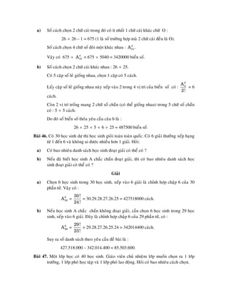 a)    Soá caùch choïn 2 chöõ caùi trong ñoù coù ít nhaát 1 chöõ caùi khaùc chöõ O :
                 26 × 26 – 1 = 675 (1 laø soá tröôøng hôïp maø 2 chöõ caùi ñeàu laø O).
        Soá caùch choïn 4 chöõ soá ñoâi moät khaùc nhau : A10 .
                                                           4



        Vaäy coù 675 × A10 = 675 × 5040 = 3420000 bieån soá.
                        4



  b)    Soá caùch choïn 2 chöõ caùi khaùc nhau : 26 × 25.
        Coù 5 caëp soá leû gioáng nhau, choïn 1 caëp coù 5 caùch.
                                                                                             A2
        Laáy caëp soá leû gioáng nhau naøy xeáp vaøo 2 trong 4 vò trí cuûa bieån soá coù :    4
                                                                                                =6
                                                                                             2!
        caùch.
        Coøn 2 vò trí troáng mang 2 chöõ soá chaün (coù theå gioáng nhau) trong 5 chöõ soá chaün
        coù : 5 × 5 caùch.
        Do ñoù soá bieån soá thoûa yeâu caàu caâu b laø :
                         26 × 25 × 5 × 6 × 25 = 487500 bieån soá.
Baøi 46. Coù 30 hoïc sinh döï thi hoïc sinh gioûi toaùn toaøn quoác. Coù 6 giaûi thöôûng xeáp haïng
        töø 1 ñeán 6 vaø khoâng ai ñöôïc nhieàu hôn 1 giaûi. Hoûi:
  a)    Coù bao nhieâu danh saùch hoïc sinh ñoaït giaûi coù theå coù ?
  b)    Neáu ñaõ bieát hoïc sinh A chaéc chaén ñoaït giaûi, thì coù bao nhieâu danh saùch hoïc
        sinh ñoaït giaûi coù theå coù ?
                                                  Giaûi
  a)    Choïn 6 hoïc sinh trong 30 hoïc sinh, xeáp vaøo 6 giaûi laø chænh hôïp chaäp 6 cuûa 30
        phaàn töû. Vaäy coù :
                         30!
                 A6 =
                  30          = 30.29.28.27.26.25 = 427518000 caùch.
                         24 !
  b)    Neáu hoïc sinh A chaéc chaén khoâng ñoaït giaûi, caàn choïn 6 hoïc sinh trong 29 hoïc
        sinh, xeáp vaøo 6 giaûi. Ñaây laø chænh hôïp chaäp 6 cuûa 29 phaàn töû, coù :
                         29!
                 A6 =
                  29         = 29.28.27.26.25.24 = 342014400 caùch.
                         23!
        Suy ra soá danh saùch theo yeâu caàu ñeà baøi laø :
                 427.518.000 – 342.014.400 = 85.503.600.
Baøi 47. Moät lôùp hoïc coù 40 hoïc sinh. Giaùo vieân chuû nhieäm lôùp muoán choïn ra 1 lôùp
       tröôûng, 1 lôùp phoù hoïc taäp vaø 1 lôùp phoù lao ñoäng. Hoûi coù bao nhieâu caùch choïn.
 