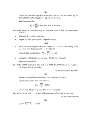 Giaûi
        Ñaây laø baøi toaùn chænh hôïp vì töø 40 hoïc sinh choïn ra 3 em laøm caùn boä lôùp coù
        theo thöù töï lôùp tröôûng, lôùp phoù hoïc taäp, lôùp phoù lao ñoäng.
        Vaäy soá caùch choïn laø :
                                     40!
                          A3 =
                           40            = 40 × 39 × 38 = 59280 caùch.
                                     37!
Baøi 48. Coù 6 ngöôøi ñi vaøo 1 thang maùy cuûa moät chung cö coù 10 taàng. Hoûi coù bao nhieâu
        caùch ñeå :
  a)    Moãi ngöôøi ñi vaøo 1 taàng khaùc nhau.
  b)    6 ngöôøi naøy, moãi ngöôøi ñi vaøo 1 taàng baát kì naøo ñoù.
                                                     Giaûi
  a)    Soá caùch ñi vaøo 6 taàng khaùc nhau cuûa 6 ngöôøi naøy laø soá caùch choïn 6 trong 10 soá
        khaùc nhau (moãi taàng ñöôïc ñaùnh 1 soá töø 1 ñeán 10).
                                                        10!
        Ñoù laø soá chænh hôïp 10 chaäp 6 : A10 =
                                             6
                                                            = 151200.
                                                         4!
  b)    Moãi ngöôøi coù 10 caùch löïa choïn töø taàng 1 ñeán 10. Maø coù 6 ngöôøi.
        Vaäy soá caùch choïn laø 106.
Baøi 49. Coù 100000 chieác veù soá ñöôïc ñaùnh soá töø 00000 ñeán 99999. Hoûi soá caùc veù goàm 5
        chöõ soá khaùc nhau laø bao nhieâu.
                                                                 Ñaïi hoïc Quoác gia Haø Noäi 1997
                                                    Giaûi
        Moãi veù coù 5 chöõ soá khaùc nhau chính laø moät chænh hôïp 10 chaäp 5.
        Vaäy soá caùc veù goàm 5 chöõ soá khaùc nhau laø :
                                                10!
                                     A10 =
                                      5
                                                    = 30240.
                                                 5!
        Ghi chuù : Coù theå giaûi baèng pheùp ñeám nhö baøi 8 trang 11.
Baøi 50. Vôùi 10 chöõ soá 0, 1, …, 8, 9 coù theå laäp bao nhieâu soá coù 5 chöõ soá khaùc nhau.
                                                                          Ñaïi hoïc Caûnh saùt 1999
                                                    Giaûi
        Goïi n = a1a 2 ...a 5        (a1 ≠ 0)
 
