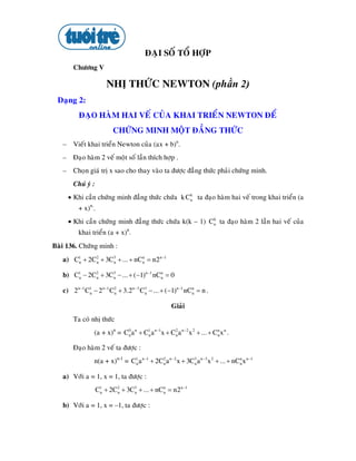 ÑAÏI SOÁ TOÅ HÔÏP
        Chöông V

                        NHÒ THÖÙC NEWTON (phần 2)
 Daïng 2:
           ÑAÏO HAØM HAI VEÁ CUÛA KHAI TRIEÅN NEWTON ÑEÅ
                          CHÖÙNG MINH MOÄT ÑAÚNG THÖÙC
   – Vieát khai trieån Newton cuûa (ax + b)n.
   – Ñaïo haøm 2 veá moät soá laàn thích hôïp .
   –    Choïn giaù trò x sao cho thay vaøo ta ñöôïc ñaúng thöùc phaûi chöùng minh.
        Chuù yù :
       • Khi caàn chöùng minh ñaúng thöùc chöùa k C n ta ñaïo haøm hai veá trong khai trieån (a
                                                    k


          + x)n..
       • Khi caàn chöùng minh ñaúng thöùc chöùa k(k – 1) Cn ta ñaïo haøm 2 laàn hai veá cuûa
                                                          k


          khai trieån (a + x)n.
Baøi 136. Chöùng minh :
   a) C1 + 2C2 + 3C3 + ... + nCn = n2 n −1
       n     n     n
                               n



   b) C1 − 2C2 + 3C3 − ... + (−1)n −1 nCn = 0
       n     n     n                    n


   c) 2 n −1 C1 − 2 n −1 C2 + 3.2 n −3 C3 − ... + (−1)n −1 nCn = n .
              n           n             n
                                                             n



                                                   Giaûi
        Ta coù nhò thöùc
                 (a + x)n = C0 an + C1 an −1x + C2 an −2 x 2 + ... + Cn x n .
                             n       n           n                    n


        Ñaïo haøm 2 veá ta ñöôïc :
                 n(a + x)n-1 = C1 an −1 + 2C2 an −2 x + 3C3 an −3 x 2 + ... + nCn x n −1
                                n           n             n                     n


   a) Vôùi a = 1, x = 1, ta ñöôïc :
                    C1 + 2C2 + 3C3 + ... + nCn = n2 n −1
                     n     n     n
                                             n



   b) Vôùi a = 1, x = –1, ta ñöôïc :
 