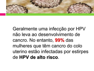 Geralmente uma infecção por HPV
não leva ao desenvolvimento de
cancro. No entanto, 99% das
mulheres que têm cancro do colo
uterino estão infectadas por estirpes
de HPV de alto risco.

 