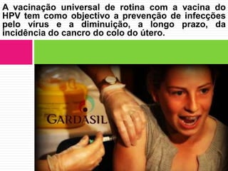 A vacinação universal de rotina com a vacina do
HPV tem como objectivo a prevenção de infecções
pelo vírus e a diminuição, a longo prazo, da
incidência do cancro do colo do útero.

 