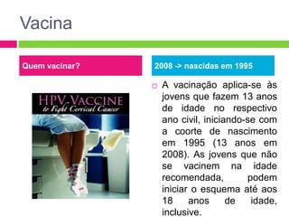 Vacina
Quem vacinar?

2008 -> nascidas em 1995


A vacinação aplica-se às
jovens que fazem 13 anos
de idade no respectivo
ano civil, iniciando-se com
a coorte de nascimento
em 1995 (13 anos em
2008). As jovens que não
se vacinem na idade
recomendada,
podem
iniciar o esquema até aos
18
anos
de
idade,
inclusive.

 