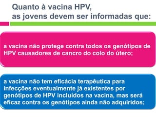 Quanto à vacina HPV,
as jovens devem ser informadas que:

a vacina não protege contra todos os genótipos de
HPV causadores de cancro do colo do útero;

a vacina não tem eficácia terapêutica para
infecções eventualmente já existentes por
genótipos de HPV incluídos na vacina, mas será
eficaz contra os genótipos ainda não adquiridos;

 