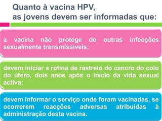 Quanto à vacina HPV,
as jovens devem ser informadas que:
a vacina não protege de
sexualmente transmissíveis;

outras

infecções

devem iniciar a rotina de rastreio do cancro do colo
do útero, dois anos após o início da vida sexual
activa;
devem informar o serviço onde foram vacinadas, se
ocorrerem reacções adversas atribuídas à
administração desta vacina.

 