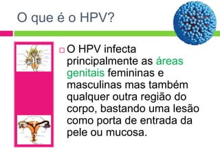 O que é o HPV?


O HPV infecta
principalmente as áreas
genitais femininas e
masculinas mas também
qualquer outra região do
corpo, bastando uma lesão
como porta de entrada da
pele ou mucosa.

 