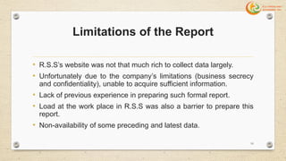Limitations of the Report
• R.S.S’s website was not that much rich to collect data largely.
• Unfortunately due to the company’s limitations (business secrecy
and confidentiality), unable to acquire sufficient information.
• Lack of previous experience in preparing such formal report.
• Load at the work place in R.S.S was also a barrier to prepare this
report.
• Non-availability of some preceding and latest data.
10
 