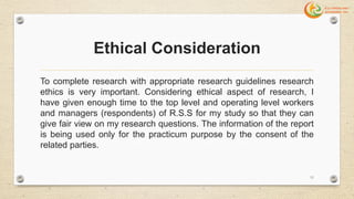 Ethical Consideration
To complete research with appropriate research guidelines research
ethics is very important. Considering ethical aspect of research, I
have given enough time to the top level and operating level workers
and managers (respondents) of R.S.S for my study so that they can
give fair view on my research questions. The information of the report
is being used only for the practicum purpose by the consent of the
related parties.
11
 