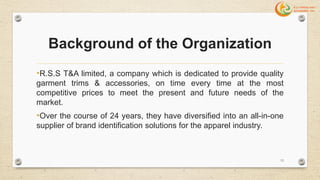 Background of the Organization
•R.S.S T&A limited, a company which is dedicated to provide quality
garment trims & accessories, on time every time at the most
competitive prices to meet the present and future needs of the
market.
•Over the course of 24 years, they have diversified into an all-in-one
supplier of brand identification solutions for the apparel industry.
13
 