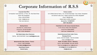 Corporate Information of R.S.S
Corporate Head Office
Iris Noorjehan Tower Suite # A/3 , 3rd Floor, 104 - New Kakrail Road
Dhaka 1000, Bangladesh.
Phone :+88 02 8318536
Email: info@rssbd.com
Web: www.rssbd.com
Factory Location:
Unit 1(Offset & Narrow Fabric): 1121 Eid Gah Road,Pagar, Tongi, Gazipur, Bangladesh.
Unit 2(Woven Label): 20/1/1 Tejgaon Industrial Area, Dhaka, Bangladesh
Phone: +88029814346
Eastern Bank Ltd-SME Unit Branch
Account No. 1141290072871
SWIFT:EBLDBDDH
Banking Partner
Brac Bank Ltd., Gulshan Branch
Account No: 1501202105158001
SWIFT CODE: BRAKBDDH
Pubali Bank Ltd., B.B. Avenue Corporate Branch,
5, B.B. Avenue, Dhaka-1000, Bangladesh.
Account No.0106901099950.
Swift Code: PUBABDDH196.
Md. Sheikh Abdun Noor (Chairman)
Cell No.: +88 01819274567, Email: rssdhk@yahoo.com
Sheikh Mohammad Khobir Uddin (Tuhin),
Managing Director
Cell No- +88 01973 004264; +88 01612 004265
Email: rssdhk@gmail.com
Mohammad Abu Zafar, Director – Finance
Cell No- +8801979948888
Email:zafar.rssbd@gmail.com;
Sheikh Ali Zulfikar, Director – Marketing
Cell No- +8801979948888; +88 01681 550330
Email: ali.rssbd@gmail.com; ali@rssbd.com
Export/Import Inquiry ali.rssbd@gmail.com export@rssbd.com
General Inquiry info@rssbd.com 14
 