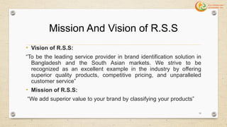 Mission And Vision of R.S.S
• Vision of R.S.S:
“To be the leading service provider in brand identification solution in
Bangladesh and the South Asian markets. We strive to be
recognized as an excellent example in the industry by offering
superior quality products, competitive pricing, and unparalleled
customer service”
• Mission of R.S.S:
“We add superior value to your brand by classifying your products”
16
 