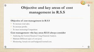 Objective and key areas of cost
management in R.S.S
Objective of cost management in R.S.S
• To increase total sales.
• To increase profits.
• To meet increasing Competition
Cost management –the key areas R.S.S always consider
• Analyzing the Current Situation Using Financial Analysis.
• Maintain Different types of cost pool.
• Monitoring Actual cost and budgeted/normal cost.
30
 