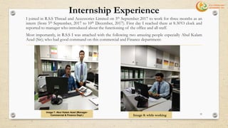 Internship Experience
I joined in R.S.S Thread and Accessories Limited on 5th September 2017 to work for three months as an
intern (from 5th September, 2017 to 10th December, 2017). First day I reached there at 8.30’O clock and
reported to manager who introduced about the functioning of the office and all staff.
Most importantly, in R.S.S I was attached with the following two amazing people especially Abul Kalam
Azad (Sir); who had good command on this commercial and Finance department:
Image 7: Abul Kalam Azad (Manager-
Commercial & Finance Dept.) 32
Image 8: while working
 