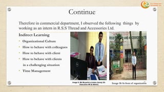 Continue
Therefore in commercial department, I observed the following things by
working as an intern in R.S.S Thread and Accessories Ltd.
Indirect Learning
• Organizational Culture
• How to behave with colleagues
• How to behave with client
• How to behave with clients
in a challenging situation
• Time Management
Image 10: In front of organization
33Image 9: Md Muzahid-ul-Islam (tareq) (Sr.
Executive HR & Admin)
 