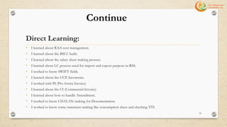 • I learned about R.S.S cost management.
• I learned about the BSCI Audit.
• I learned about the salary sheet making process.
• I learned about LC process used for import and export purpose in RSS.
• I worked to know SWIFT fields.
• I learned about the UCP, Incoterms.
• I worked with PI (Pro forma Invoice)
• I learned about the CI (Commercial Invoice)
• I learned about how to handle Amendment.
• I worked to know CHALAN making for Documentation.
• I worked to know some statement making like consumption sheet and checking TTI.
Continue
Direct Learning:
34
 