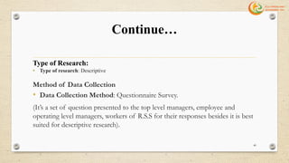 Continue…
Type of Research:
• Type of research: Descriptive
Method of Data Collection
• Data Collection Method: Questionnaire Survey.
(It’s a set of question presented to the top level managers, employee and
operating level managers, workers of R.S.S for their responses besides it is best
suited for descriptive research).
40
 