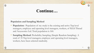 Continue…
Population and Sampling Method
• Population: Population of my study is the existing and active Top level
managers, employee and operating level managers, workers, of R.S.S Thread
and Accessories Ltd. Total population is 160.
• Sampling Method: Probability Sampling (Simple Random Sampling). A
total of 35 Top level managers, employee and operating level managers,
workers, have been selected randomly.
41
 