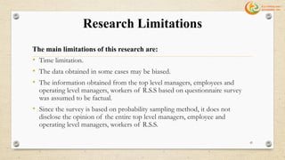 Research Limitations
The main limitations of this research are:
• Time limitation.
• The data obtained in some cases may be biased.
• The information obtained from the top level managers, employees and
operating level managers, workers of R.S.S based on questionnaire survey
was assumed to be factual.
• Since the survey is based on probability sampling method, it does not
disclose the opinion of the entire top level managers, employee and
operating level managers, workers of R.S.S.
42
 