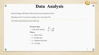 Data Analysis
Result Findings: MS Word, MS Excel and some Statistical Tools
Hypotheses Test: Z test (since sample size is more than 30)
The following formula has been followed:
We know that,
• Z test (One Tailed) =
Where,
• µ = Mean Value
• n = Sample Size
• σ = Standard Deviation
• X = Average.
43
 