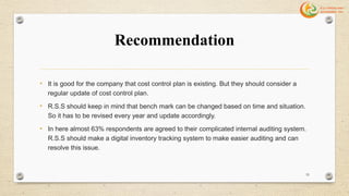 Recommendation
• It is good for the company that cost control plan is existing. But they should consider a
regular update of cost control plan.
• R.S.S should keep in mind that bench mark can be changed based on time and situation.
So it has to be revised every year and update accordingly.
• In here almost 63% respondents are agreed to their complicated internal auditing system.
R.S.S should make a digital inventory tracking system to make easier auditing and can
resolve this issue.
55
 