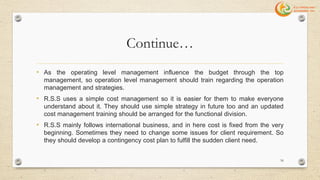 Continue…
• As the operating level management influence the budget through the top
management, so operation level management should train regarding the operation
management and strategies.
• R.S.S uses a simple cost management so it is easier for them to make everyone
understand about it. They should use simple strategy in future too and an updated
cost management training should be arranged for the functional division.
• R.S.S mainly follows international business, and in here cost is fixed from the very
beginning. Sometimes they need to change some issues for client requirement. So
they should develop a contingency cost plan to fulfill the sudden client need.
56
 