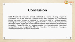 Conclusion
R.S.S Thread and Accessories Limited established to become a leading company in
Bangladesh. It is a new generation organization with latest machinery. It is committed to
provide high quality products to contribute to the growth of GDP of the industrialization,
boosting up export, creating employment opportunity for the educated youth, rising standard
of living of limited income group and overall sustainable socio-economic development of
Bangladesh. Though R.S.S is a very good company but In my internship period, I have found
some problem to cost management in R.S.S and I have done the research and I have given
some recommendations to recover few problems.
59
 