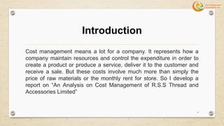 Introduction
Cost management means a lot for a company. It represents how a
company maintain resources and control the expenditure in order to
create a product or produce a service, deliver it to the customer and
receive a sale. But these costs involve much more than simply the
price of raw materials or the monthly rent for store. So I develop a
report on “An Analysis on Cost Management of R.S.S Thread and
Accessories Limited”
6
 