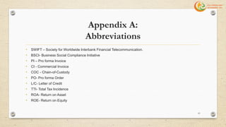 Appendix A:
Abbreviations
• SWIFT – Society for Worldwide Interbank Financial Telecommunication.
• BSCI- Business Social Compliance Initiative
• PI – Pro forma Invoice
• CI - Commercial Invoice
• COC - Chain-of-Custody
• PO- Pro forma Order
• L/C- Letter of Credit
• TTI- Total Tax Incidence
• ROA- Return on Asset
• ROE- Return on Equity
61
 