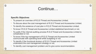 Continue…
Specific Objectives
• To present an overview of R.S.S Thread and Accessories Limited.
• To discuss about the cost management of R.S.S Thread and Accessories Limited.
• To identify the existence of cost plan in R.S.S Thread and Accessories Limited.
• To know if R.S.S Thread and Accessories Limited stablished benchmark or not.
• To justify if the internal auditing process R.S.S Thread and Accessories Limited is
complicated or not.
• To know if the top management of R.S.S Thread and Accessories Limited
communicate with operating level while budgeting or not.
• To identify if the functional division of R.S.S Thread and Accessories Limited
understand the cost management strategy or not.
• To identify cost management problem and to give some recommendation.
8
 