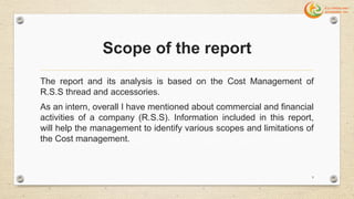 Scope of the report
The report and its analysis is based on the Cost Management of
R.S.S thread and accessories.
As an intern, overall I have mentioned about commercial and financial
activities of a company (R.S.S). Information included in this report,
will help the management to identify various scopes and limitations of
the Cost management.
9
 