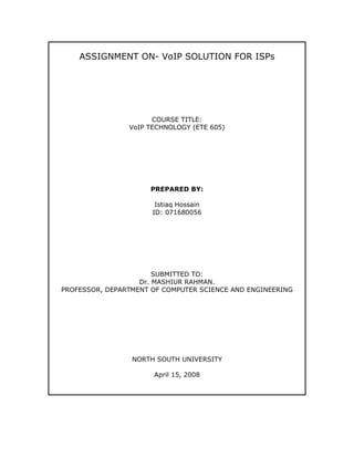 ASSIGNMENT ON- VoIP SOLUTION FOR ISPs




                      COURSE TITLE:
                VoIP TECHNOLOGY (ETE 605)




                      PREPARED BY:

                       Istiaq Hossain
                      ID: 071680056




                       SUBMITTED TO:
                   Dr. MASHIUR RAHMAN.
PROFESSOR, DEPARTMENT OF COMPUTER SCIENCE AND ENGINEERING




                 NORTH SOUTH UNIVERSITY

                      April 15, 2008
 