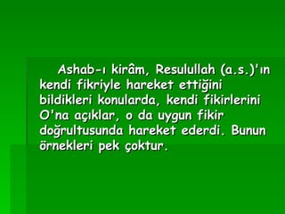 Ashab-ı kirâm, Resulullah (a.s.)'ın kendi fikriyle hareket ettiğini bildikleri konularda, kendi fikirlerini O'na açıklar, o da uygun fikir doğrultusunda hareket ederdi. Bunun örnekleri pek çoktur. 