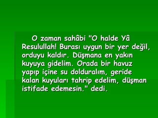 O zaman sahâbi "O halde Yâ Resulullah! Burası uygun bir yer değil, orduyu kaldır. Düşmana en yakın kuyuya gidelim. Orada bir havuz yapıp içine su dolduralım, geride kalan kuyuları tahrip edelim, düşman istifade edemesin." dedi.   