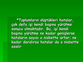 *Toplumların düştükleri hatalar, çok defa işi kendi başına yürütme sonucu olmaktadır. Bu, işi kendi başına yürütme ne kadar genişlerse hataların sayısı o nisbette artar; ne kadar daralırsa hatalar da o nisbette azalır   