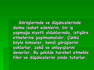 Görüşlerinde ve düşüncelerinde daima isabet edenlerin, bir iş yapmağa niyetli olduklarında, istişâre etmelerine şaşılmamalıdır. Çünkü böyle kimseler, kendi görüşlerini yoklarlar, zekâ ve anlayışlarını denerler. Bu şekilde hareket etmekle fikir ve düşüncelerini zinde tutarlar. 
