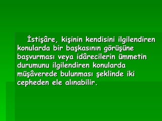İstişâre, kişinin kendisini ilgilendiren konularda bir başkasının görüşüne başvurması veya idârecilerin ümmetin durumunu ilgilendiren konularda müşâverede bulunması şeklinde iki cepheden ele alınabilir.   