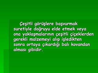Çeşitli görüşlere başvurmak suretiyle doğruyu elde etmek veya ona yaklaşmalarının çeşitli çiçeklerden gerekli malzemeyi alıp işledikten sonra ortaya çıkardığı balı kovandan alması gibidir.   