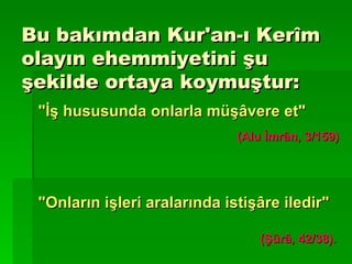 Bu bakımdan Kur'an-ı Kerîm olayın ehemmiyetini şu şekilde ortaya koymuştur: "İş hususunda onlarla müşâvere et" (Alu İmrân, 3/159) "Onların işleri aralarında istişâre iledir"   (Şûrâ, 42/38). 