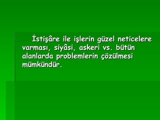 İstişâre ile işlerin güzel neticelere varması, siyâsi, askeri vs. bütün alanlarda problemlerin çözülmesi mümkündür.   