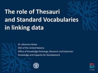 The role of Thesauri
and Standard Vocabularies
in linking data
Dr. Johannes Keizer
FAO of the United Nations
Office of Knowledge Exchange, Research and Extension
Knowledge and Capacity for Development
 