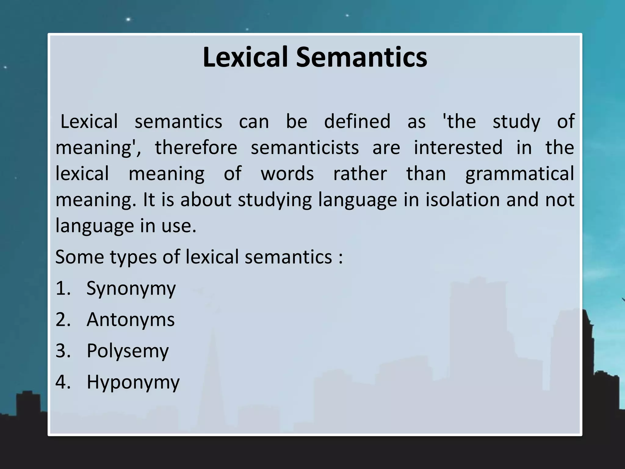 Lexical Semantics
Lexical semantics can be defined as 'the study of
meaning', therefore semanticists are interested in the
lexical meaning of words rather than grammatical
meaning. It is about studying language in isolation and not
language in use.
Some types of lexical semantics :
1. Synonymy
2. Antonyms
3. Polysemy
4. Hyponymy
 