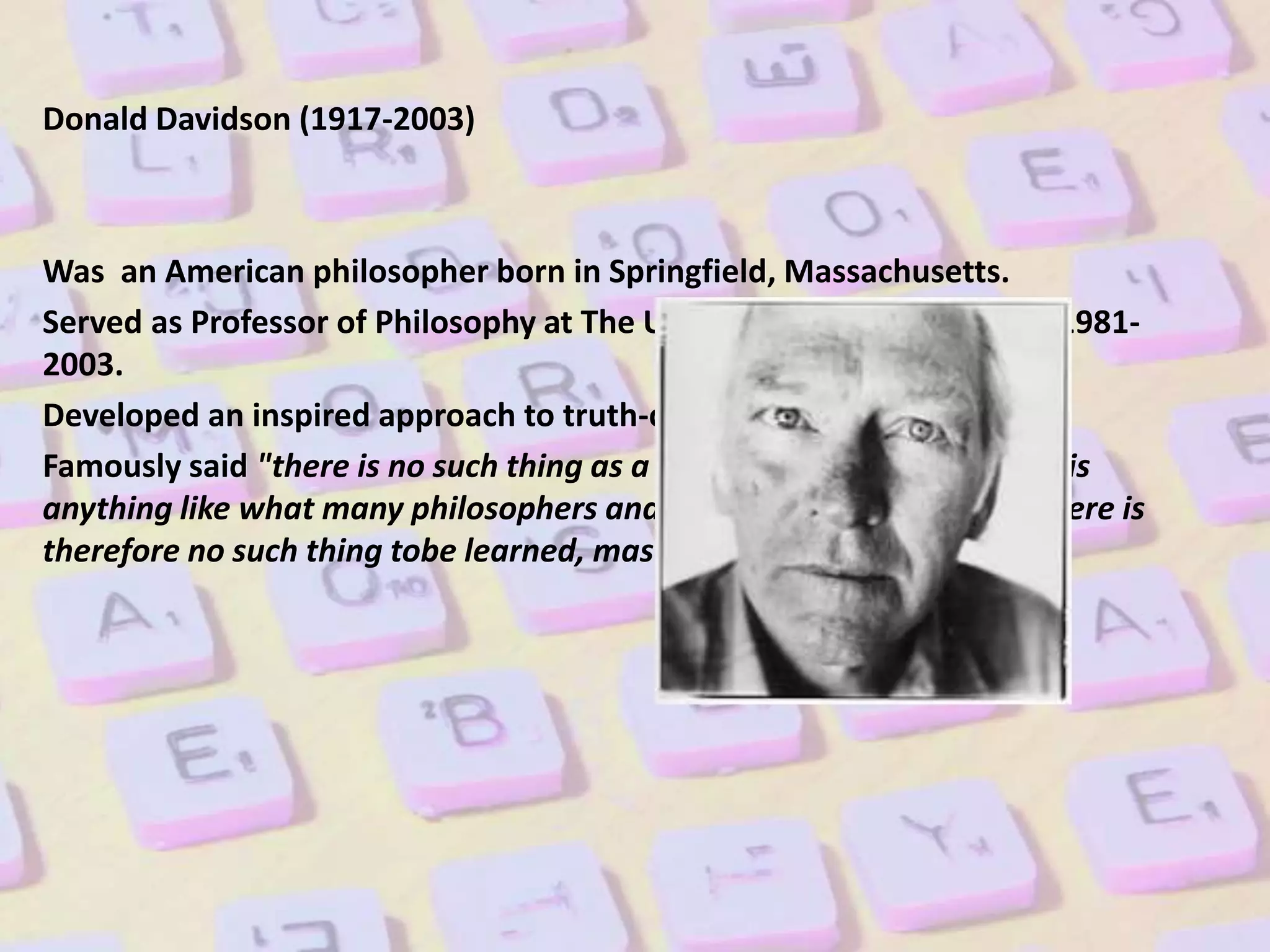 Donald Davidson (1917-2003)
Was an American philosopher born in Springfield, Massachusetts.
Served as Professor of Philosophy at The University ofCalifornia from 1981-
2003.
Developed an inspired approach to truth-conditional semantics
Famously said "there is no such thing as a language, not if a language is
anything like what many philosophers and linguists have supposed. There is
therefore no such thing tobe learned, mastered.
 
