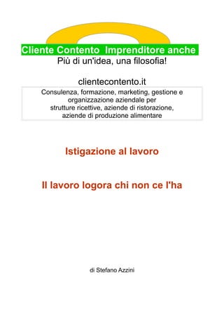 Cliente Contento Imprenditore anche
Più di un'idea, una filosofia!
clientecontento.it
Consulenza, formazione, marketing, gestione e
organizzazione aziendale per
strutture ricettive, aziende di ristorazione,
aziende di produzione alimentare
Istigazione al lavoro
Il lavoro logora chi non ce l'ha
di Stefano Azzini
 