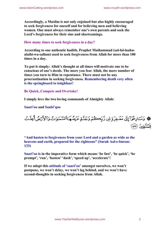 www.IslamCalling.wordpress.com                         www.muqith.wordpress.com



   Accordingly, a Muslim is not only enjoined but also highly encouraged
   to seek forgiveness for oneself and for believing men and believing
   women. One must always remember one’s own parents and seek the
   Lord’s forgiveness for their sins and shortcomings.

   How many times to seek forgiveness in a day?

   According to one authentic hadith, Prophet Muihammad (sal-lal-laahu-
   alaihi-wa-sallam) used to seek forgiveness from Allah for more than 100
   times in a day.

   To put it simply: Allah’s thought at all times will motivate one to be
   conscious of one’s deeds. The more you fear Allah, the more number of
   times you turn to Him in repentance. There must not be any
   procrastination in seeking forgiveness. Remembering death very often
   is the springboard to istighfaar!

   Be Quick, Compete and Overtake!

   I simply love the two loving commands of Almighty Allah:

   Saari’oo and Saabi’qoo




   “And hasten to forgiveness from your Lord and a garden as wide as the
   heavens and earth, prepared for the righteous” (Surah Aal-e-Imran:
   133)

   Saari’oo is in the imperative form which means ‘be fast’, ‘be quick’, ‘be
   prompt’, ‘run’, ‘hasten’ ‘dash’, ‘speed up’, ‘accelerate’!

   If we adopt this attitude of ‘saari’oo’ amongst ourselves, we won’t
   postpone, we won’t delay, we won’t lag behind, and we won’t have
   second-thoughts in seeking forgiveness from Allah.




                        www.YasSarNalQuran.wordpress.com                       2
 